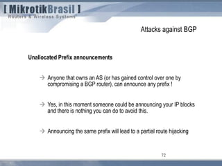 72
Attacks against BGP
Unallocated Prefix announcements
 Anyone that owns an AS (or has gained control over one by
compromising a BGP router), can announce any prefix !
 Yes, in this moment someone could be announcing your IP blocks
and there is nothing you can do to avoid this.
 Announcing the same prefix will lead to a partial route hijacking
 