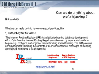76
Can we do anything about
prefix hijacking ?
Not much 
What we can really do is to have some good practices, like:
1) Subscribe your AS to IRR:
“The Internet Routing Registry (IRR) is a distributed routing database development
effort. Data from the Internet Routing Registry may be used by anyone worldwide to
help debug, configure, and engineer Internet routing and addressing. The IRR provides
a mechanism for validating the contents of BGP announcement messages or mapping
an origin AS number to a list of networks.
http://www.irr.net/
 