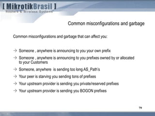 79
Common misconfigurations and garbage
Common misconfigurations and garbage that can affect you:
 Someone , anywhere is announcing to you your own prefix
 Someone , anywhere is announcing to you prefixes owned by or allocated
to your Customers
 Someone, anywhere is sending too long AS_Path’s
 Your peer is starving you sending tons of prefixes
 Your upstream provider is sending you private/reserved prefixes
 Your upstream provider is sending you BOGON prefixes
 