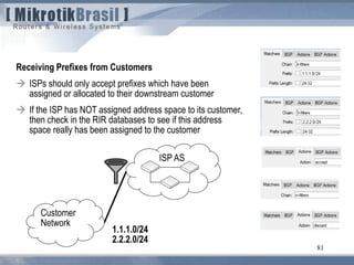 81
Receiving Prefixes from Customers
 ISPs should only accept prefixes which have been
assigned or allocated to their downstream customer
 If the ISP has NOT assigned address space to its customer,
then check in the RIR databases to see if this address
space really has been assigned to the customer
ISP AS
Customer
Network
1.1.1.0/24
2.2.2.0/24
 