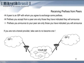 82
 A peer is an ISP with whom you agree to exchange some prefixes.
 Prefixes you accept from a peer are only those they have indicated they will announce
 Prefixes you announce to your peer are only those you have indicated you will announce
If you are not a transit provider, take care to no become one !
YOUR ISP
ISP 1
ISP 2
Receiving Prefixes from Peers
 