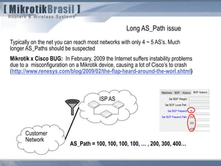 Typically on the net you can reach most networks with only 4 ~ 5 AS’s. Much
longer AS_Paths should be suspected
Mikrotik x Cisco BUG: In February, 2009 the Internet suffers instability problems
due to a misconfiguration on a Mikrotik device, causing a lot of Cisco’s to crash
(http://www.renesys.com/blog/2009/02/the-flap-heard-around-the-worl.shtml)
ISP AS
Customer
Network
AS_Path = 100, 100, 100, 100, … , 200, 300, 400…
Long AS_Path issue
 
