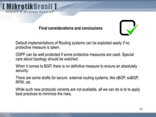 97
Final considerations and conclusions
Default implementations of Routing systems can be exploited easily if no
protective measure is taken.
OSPF can be well protected if some protective measures are used. Special
care about topology should be watched.
When it comes to BGP, there is no definitive measure to ensure an absolutely
security.
There are some drafts for secure external routing systems, like sBGP, soBGP,
RPKI, etc
While such new protocols variants are not available, all we can do is to to apply
best practices to minimize the risks.
 