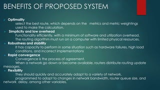 BENEFITS OF PROPOSED SYSTEM
 Optimality
select the best route, which depends on the metrics and metric weightings
used to make the calculation.
» Simplicity and low overhead
Functionality efficiently, with a minimum of software and utilization overhead.
The routing algorithm must run on a computer with limited physical resources.
» Robustness and stability
It has capacity to perform in some situation such as hardware failures, high load
conditions, and incorrect implementations
» Rapid convergence
Convergence is the process of agreement.
When a network go down or become available, routers distribute routing update
messages.
» Flexibility
They should quickly and accurately adapt to a variety of network.
programmed to adapt to changes in network bandwidth, router queue size, and
network delay, among other variables.
 