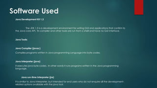Software Used
Java Development Kit 1.3
The JDK 1.3 is a development environment for writing GUI and applications that confirm to
the Java core API. Its compiler and other tools are run from a shell and have no GUI interface.
Java Tools:
Java Compiler (javac)
Compiles programs written in Java programming Language into byte codes.
Java Interpreter (java)
It executes java byte codes. In other words it runs programs written in the Java programming
language.
Java run-time Interpreter (jre)
It is similar to Java interpreter, but intended for end users who do not enquire all the development-
related options available with the java tool.
 