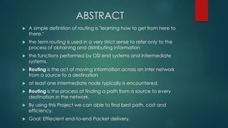 ABSTRACT
 A simple definition of routing is "learning how to get from here to
there."
 the term routing is used in a very strict sense to refer only to the
process of obtaining and distributing information
 the functions performed by OSI end systems and intermediate
systems.
 Routing is the act of moving information across an inter network
from a source to a destination
 at least one intermediate node typically is encountered.
 Routing is the process of finding a path from a source to every
destination in the network.
 By using this Project we can able to find best path, cost and
efficiency.
 Goal: Effiecient end-to-end Packet delivery.
 