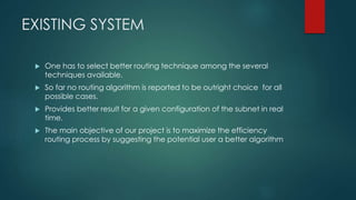 EXISTING SYSTEM
 One has to select better routing technique among the several
techniques available.
 So far no routing algorithm is reported to be outright choice for all
possible cases.
 Provides better result for a given configuration of the subnet in real
time.
 The main objective of our project is to maximize the efficiency
routing process by suggesting the potential user a better algorithm
 