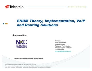 ENUM Theory, Implementation, VoIP
                       and Routing Solutions

               Prepared for:

                                                                                                     Contact:
                                                                                                     Gary Richenaker
                                                                                                     Chief Architect
                                                                                                     Telcordia Technologies
                                                                                                     Interconnection Solutions
                                                                                                     732 699.3264
                                                                                                     grichena@telcordia.com



                 Copyright © 2007 Telcordia Technologies. All Rights Reserved.




TELCORDIA TECHNOLOGIES, INC. RESTRICTED ACCESS
This document contains proprietary information that shall be distributed, routed or made available
only within Telcordia Technologies, except with written permission of Telcordia Technologies.
 