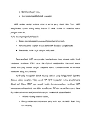 a. Identifikasi tujuan baru,
b. Mempelajari apabila terjadi kegagalan.
IGRP adalah routing protokol distance vector yang dibuat oleh Cisco. IGRP
mengirimkan update routing setiap interval 90 detik. Update ini advertise semua
jaringan dalam AS.
Kunci desain jaringan IGRP adalah:
• Secara otomatis dapat menangani topologi yang komplek,
• Kemampuan ke segmen dengan bandwidth dan delay yang berbeda,
• Skalabilitas, untuk fungsi jaringan yang besar.
Secara default, IGRP menggunakan bandwidth dan delay sebagai metric. Untuk
konfigurasi tambahan, IGRP dapat dikonfigurasi menggunakan kombinasi semua
varibel atau yang disebut dengan composite metric. Variabel-variabel itu misalnya:
bandwidth, delay, load, reliability
IGRP yang merupakan contoh routing protokol yang menggunakan algoritma
distance vector yang lain. Tidak seperti RIP, IGRP merupakan routing protokol yang
dibuat oleh Cisco. IGRP juga sangat mudah diimplementasikan, meskipun IGRP
merupakan routing potokol yang lebih komplek dari RIP dan banyak faktor yang dapat
digunakan untuk mencapai jalur terbaik dengan karakteristik sebagai berikut:
• Protokol Routing Distance Vector,
• Menggunakan composite metric yang terdiri atas bandwidth, load, delay
dan reliability,
 