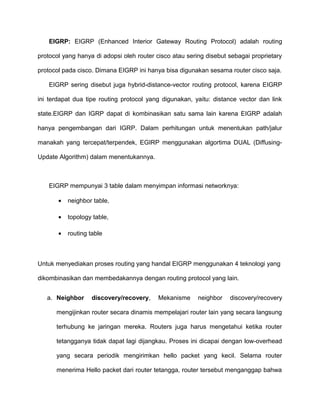 EIGRP: EIGRP (Enhanced Interior Gateway Routing Protocol) adalah routing
protocol yang hanya di adopsi oleh router cisco atau sering disebut sebagai proprietary
protocol pada cisco. Dimana EIGRP ini hanya bisa digunakan sesama router cisco saja.
EIGRP sering disebut juga hybrid-distance-vector routing protocol, karena EIGRP
ini terdapat dua tipe routing protocol yang digunakan, yaitu: distance vector dan link
state.EIGRP dan IGRP dapat di kombinasikan satu sama lain karena EIGRP adalah
hanya pengembangan dari IGRP. Dalam perhitungan untuk menentukan path/jalur
manakah yang tercepat/terpendek, EGIRP menggunakan algortima DUAL (Diffusing-
Update Algorithm) dalam menentukannya.
EIGRP mempunyai 3 table dalam menyimpan informasi networknya:
• neighbor table,
• topology table,
• routing table
Untuk menyediakan proses routing yang handal EIGRP menggunakan 4 teknologi yang
dikombinasikan dan membedakannya dengan routing protocol yang lain.
a. Neighbor discovery/recovery, Mekanisme neighbor discovery/recovery
mengijinkan router secara dinamis mempelajari router lain yang secara langsung
terhubung ke jaringan mereka. Routers juga harus mengetahui ketika router
tetangganya tidak dapat lagi dijangkau. Proses ini dicapai dengan low-overhead
yang secara periodik mengirimkan hello packet yang kecil. Selama router
menerima Hello packet dari router tetangga, router tersebut menganggap bahwa
 