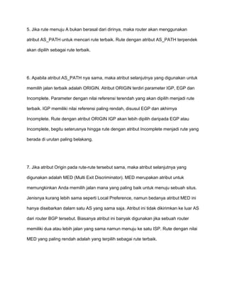 5. Jika rute menuju A bukan berasal dari dirinya, maka router akan menggunakan
atribut AS_PATH untuk mencari rute terbaik. Rute dengan atribut AS_PATH terpendek
akan dipilih sebagai rute terbaik.
6. Apabila atribut AS_PATH nya sama, maka atribut selanjutnya yang digunakan untuk
memilih jalan terbaik adalah ORIGIN. Atribut ORIGIN terdiri parameter IGP, EGP dan
Incomplete. Parameter dengan nilai referensi terendah yang akan dipilih menjadi rute
terbaik. IGP memiliki nilai referensi paling rendah, disusul EGP dan akhirnya
Incomplete. Rute dengan atribut ORIGIN IGP akan lebih dipilih daripada EGP atau
Incomplete, begitu seterusnya hingga rute dengan atribut Incomplete menjadi rute yang
berada di urutan paling belakang.
7. Jika atribut Origin pada rute-rute tersebut sama, maka atribut selanjutnya yang
digunakan adalah MED (Multi Exit Discriminator). MED merupakan atribut untuk
memungkinkan Anda memilih jalan mana yang paling baik untuk menuju sebuah situs.
Jenisnya kurang lebih sama seperti Local Preference, namun bedanya atribut MED ini
hanya disebarkan dalam satu AS yang sama saja. Atribut ini tidak dikirimkan ke luar AS
dari router BGP tersebut. Biasanya atribut ini banyak digunakan jika sebuah router
memiliki dua atau lebih jalan yang sama namun menuju ke satu ISP. Rute dengan nilai
MED yang paling rendah adalah yang terpilih sebagai rute terbaik.
 
