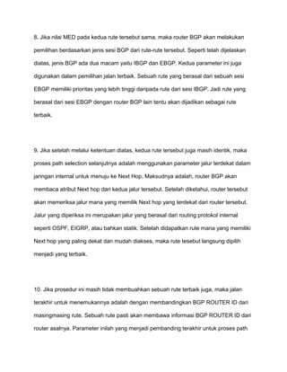 8. Jika nilai MED pada kedua rute tersebut sama, maka router BGP akan melakukan
pemilihan berdasarkan jenis sesi BGP dari rute-rute tersebut. Seperti telah dijelaskan
diatas, jenis BGP ada dua macam yaitu IBGP dan EBGP. Kedua parameter ini juga
digunakan dalam pemilihan jalan terbaik. Sebuah rute yang berasal dari sebuah sesi
EBGP memiliki prioritas yang lebih tinggi daripada rute dari sesi IBGP. Jadi rute yang
berasal dari sesi EBGP dengan router BGP lain tentu akan dijadikan sebagai rute
terbaik.
9. Jika setelah melalui ketentuan diatas, kedua rute tersebut juga masih identik, maka
proses path selection selanjutnya adalah menggunakan parameter jalur terdekat dalam
jaringan internal untuk menuju ke Next Hop. Maksudnya adalah, router BGP akan
membaca atribut Next hop dari kedua jalur tersebut. Setelah diketahui, router tersebut
akan memeriksa jalur mana yang memilik Next hop yang terdekat dari router tersebut.
Jalur yang diperiksa ini merupakan jalur yang berasal dari routing protokol internal
seperti OSPF, EIGRP, atau bahkan statik. Setelah didapatkan rute mana yang memiliki
Next hop yang paling dekat dan mudah diakses, maka rute tesebut langsung dipilih
menjadi yang terbaik.
10. Jika prosedur ini masih tidak membuahkan sebuah rute terbaik juga, maka jalan
terakhir untuk menemukannya adalah dengan membandingkan BGP ROUTER ID dari
masingmasing rute. Sebuah rute pasti akan membawa informasi BGP ROUTER ID dari
router asalnya. Parameter inilah yang menjadi pembanding terakhir untuk proses path
 