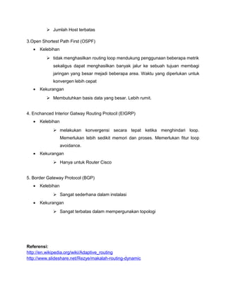  Jumlah Host terbatas
3.Open Shortest Path First (OSPF)
• Kelebihan
 tidak menghasilkan routing loop mendukung penggunaan beberapa metrik
sekaligus dapat menghasilkan banyak jalur ke sebuah tujuan membagi
jaringan yang besar mejadi beberapa area. Waktu yang diperlukan untuk
konvergen lebih cepat
• Kekurangan
 Membutuhkan basis data yang besar. Lebih rumit.
4. Enchanced Interior Gatway Routing Protocil (EIGRP)
• Kelebihan
 melakukan konvergensi secara tepat ketika menghindari loop.
Memerlukan lebih sedikit memori dan proses. Memerlukan fitur loop
avoidance.
• Kekurangan
 Hanya untuk Router Cisco
5. Border Gateway Protocol (BGP)
• Kelebihan
 Sangat sederhana dalam instalasi
• Kekurangan
 Sangat terbatas dalam mempergunakan topologi
Referensi:
http://en.wikipedia.org/wiki/Adaptive_routing
http://www.slideshare.net/Rezye/makalah-routing-dynamic
 