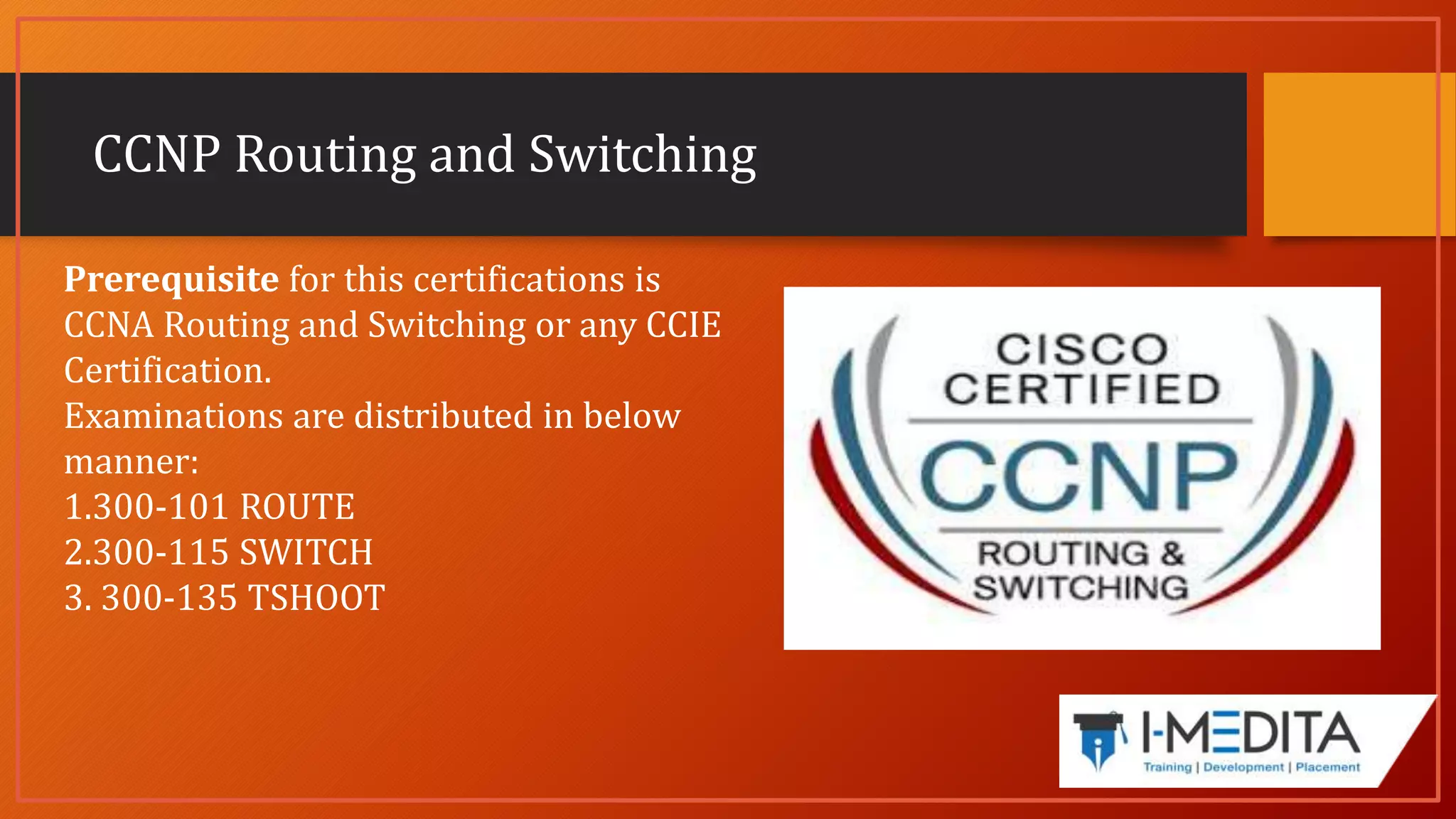 CCNP Routing and Switching
Prerequisite for this certifications is
CCNA Routing and Switching or any CCIE
Certification.
Examinations are distributed in below
manner:
1.300-101 ROUTE
2.300-115 SWITCH
3. 300-135 TSHOOT
 