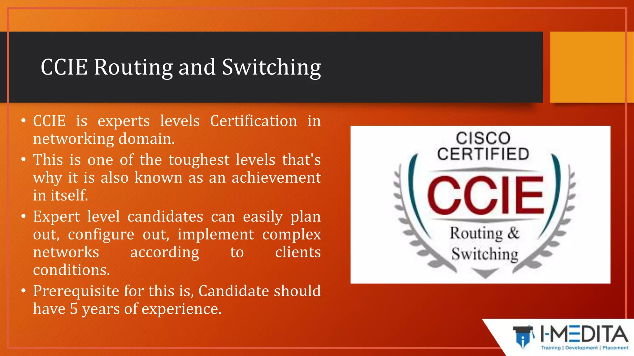 CCIE Routing and Switching
• CCIE is experts levels Certification in
networking domain.
• This is one of the toughest levels that's
why it is also known as an achievement
in itself.
• Expert level candidates can easily plan
out, configure out, implement complex
networks according to clients
conditions.
• Prerequisite for this is, Candidate should
have 5 years of experience.
 
