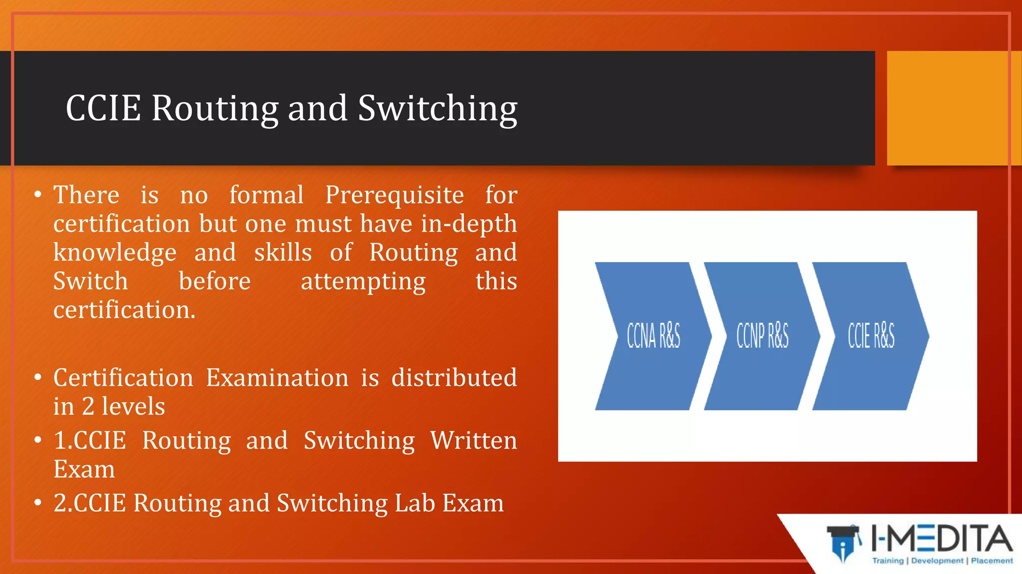 CCIE Routing and Switching
• There is no formal Prerequisite for
certification but one must have in-depth
knowledge and skills of Routing and
Switch before attempting this
certification.
• Certification Examination is distributed
in 2 levels
• 1.CCIE Routing and Switching Written
Exam
• 2.CCIE Routing and Switching Lab Exam
 