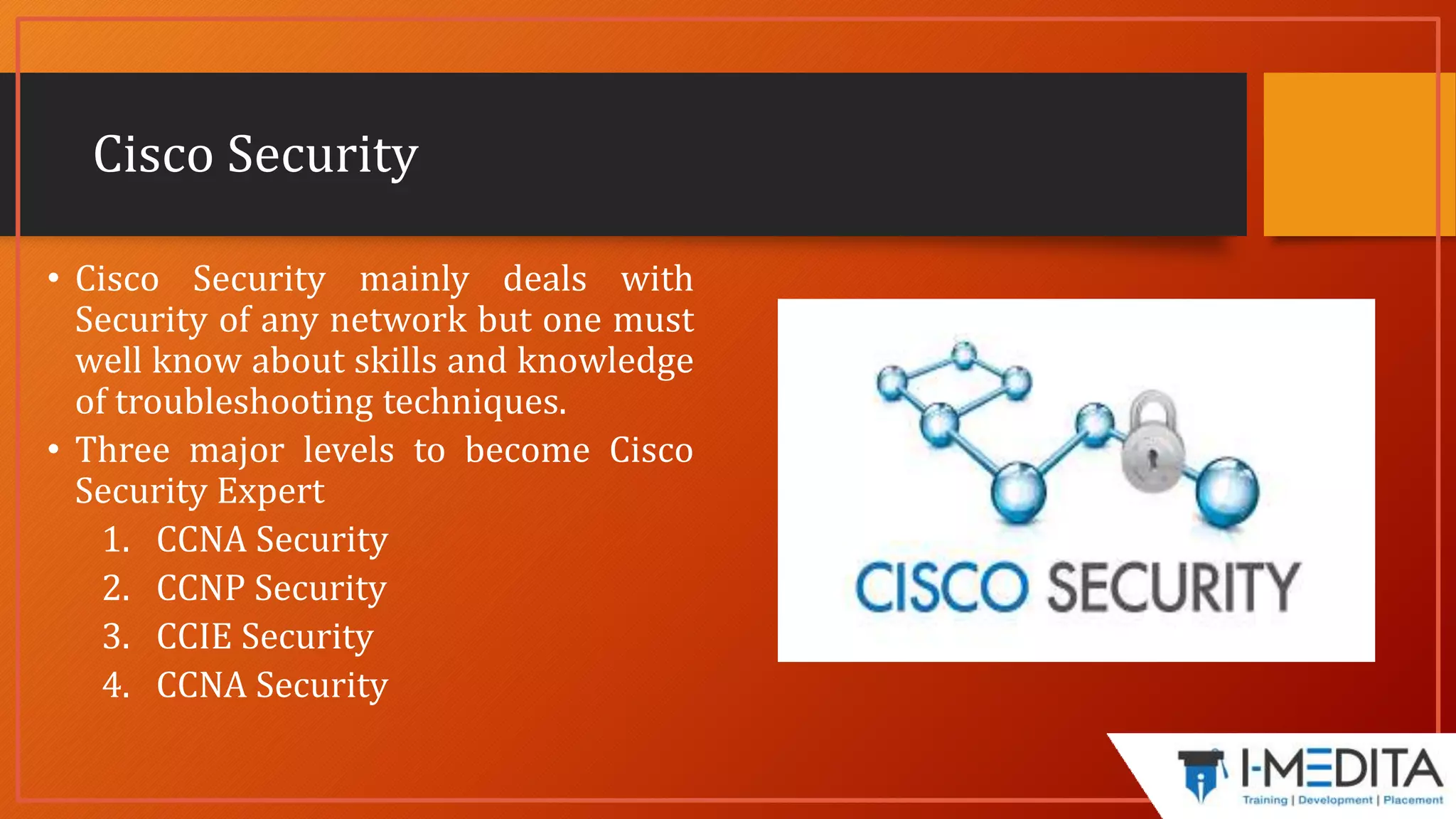 Cisco Security
• Cisco Security mainly deals with
Security of any network but one must
well know about skills and knowledge
of troubleshooting techniques.
• Three major levels to become Cisco
Security Expert
1. CCNA Security
2. CCNP Security
3. CCIE Security
4. CCNA Security
 