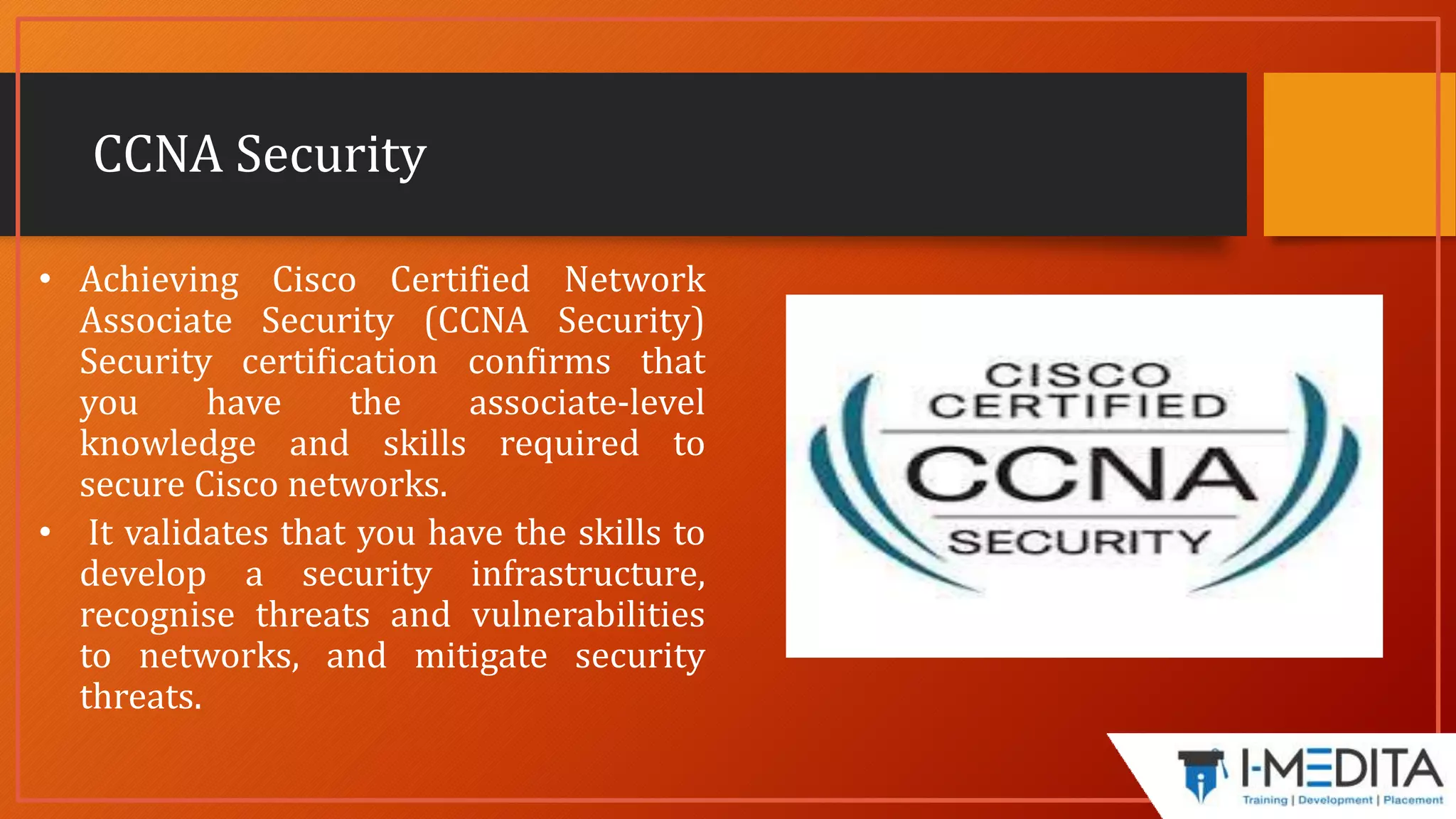 CCNA Security
• Achieving Cisco Certified Network
Associate Security (CCNA Security)
Security certification confirms that
you have the associate-level
knowledge and skills required to
secure Cisco networks.
• It validates that you have the skills to
develop a security infrastructure,
recognise threats and vulnerabilities
to networks, and mitigate security
threats.
 