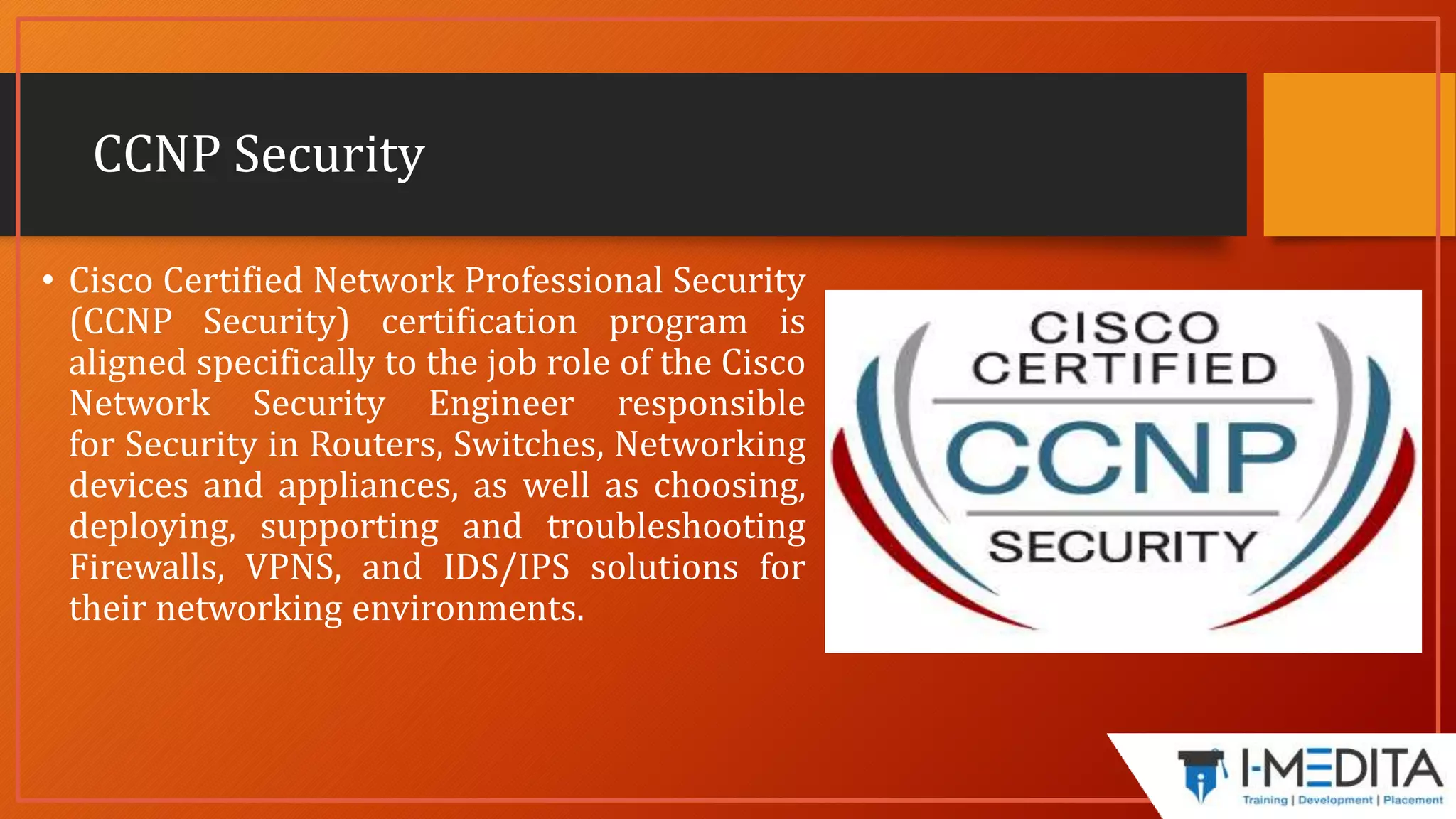 CCNP Security
• Cisco Certified Network Professional Security
(CCNP Security) certification program is
aligned specifically to the job role of the Cisco
Network Security Engineer responsible
for Security in Routers, Switches, Networking
devices and appliances, as well as choosing,
deploying, supporting and troubleshooting
Firewalls, VPNS, and IDS/IPS solutions for
their networking environments.
 