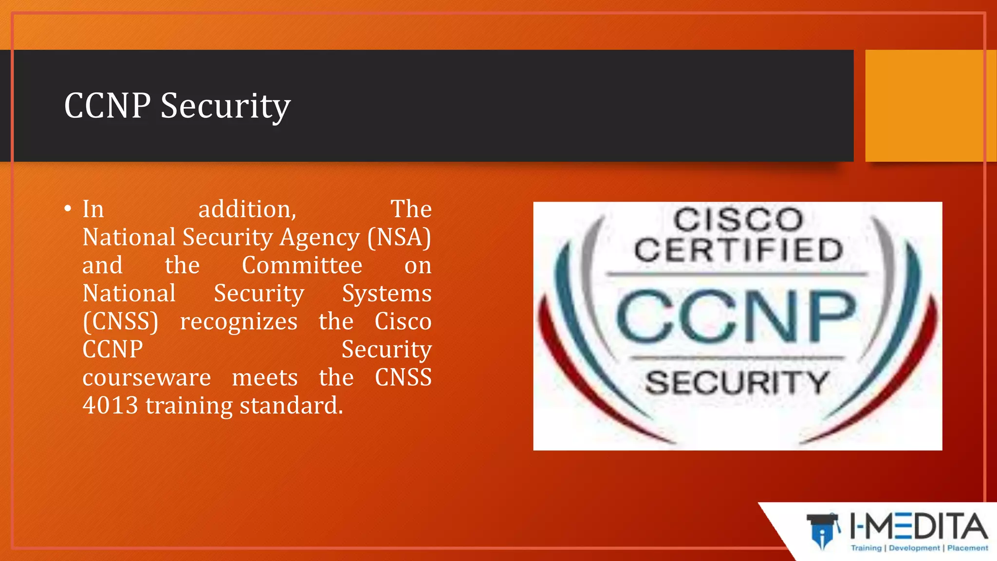 CCNP Security
• In addition, The
National Security Agency (NSA)
and the Committee on
National Security Systems
(CNSS) recognizes the Cisco
CCNP Security
courseware meets the CNSS
4013 training standard.
 