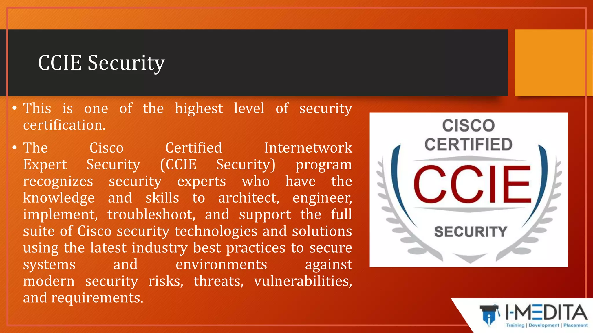 CCIE Security
• This is one of the highest level of security
certification.
• The Cisco Certified Internetwork
Expert Security (CCIE Security) program
recognizes security experts who have the
knowledge and skills to architect, engineer,
implement, troubleshoot, and support the full
suite of Cisco security technologies and solutions
using the latest industry best practices to secure
systems and environments against
modern security risks, threats, vulnerabilities,
and requirements.
 
