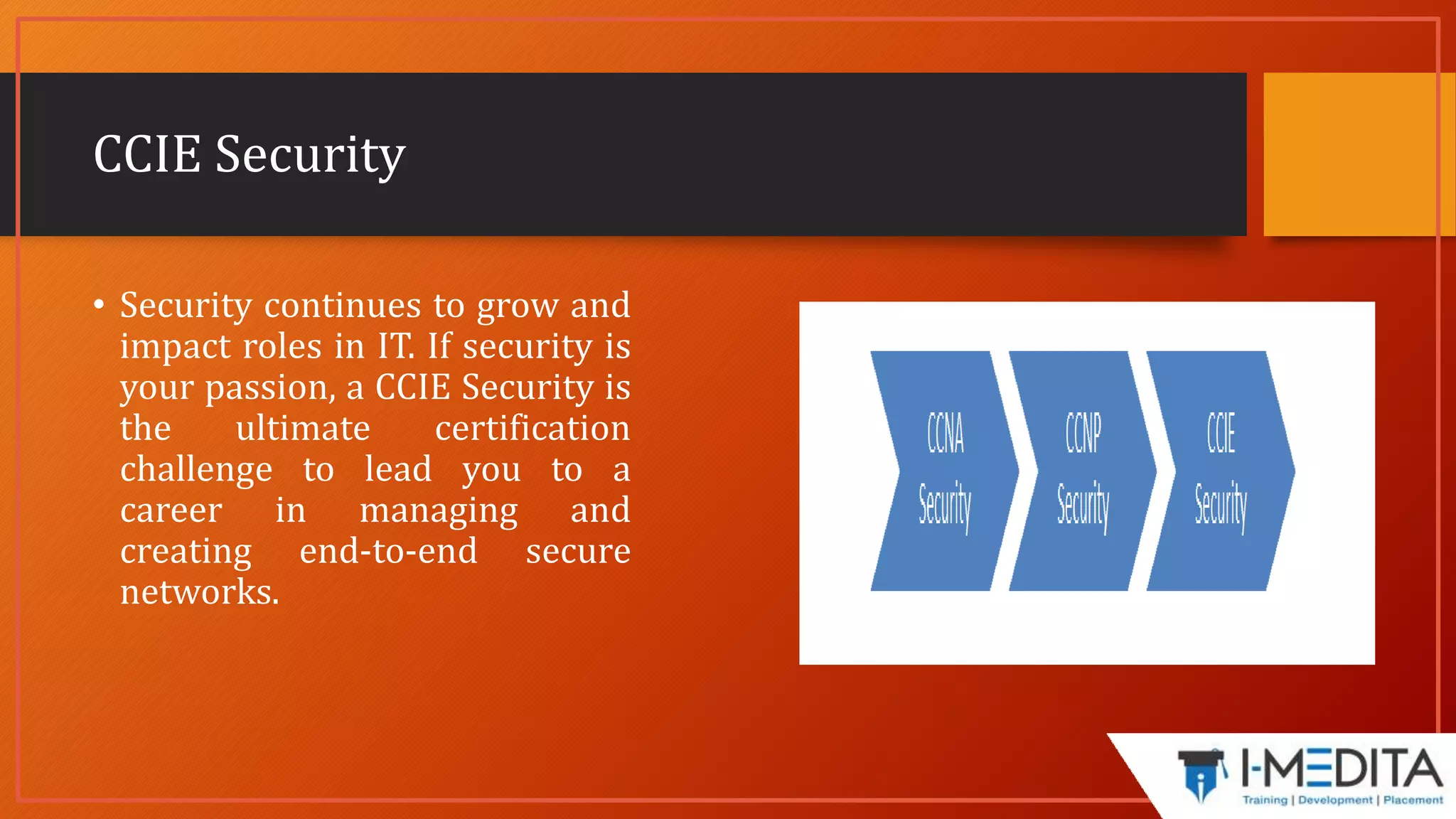 CCIE Security
• Security continues to grow and
impact roles in IT. If security is
your passion, a CCIE Security is
the ultimate certification
challenge to lead you to a
career in managing and
creating end-to-end secure
networks.
 