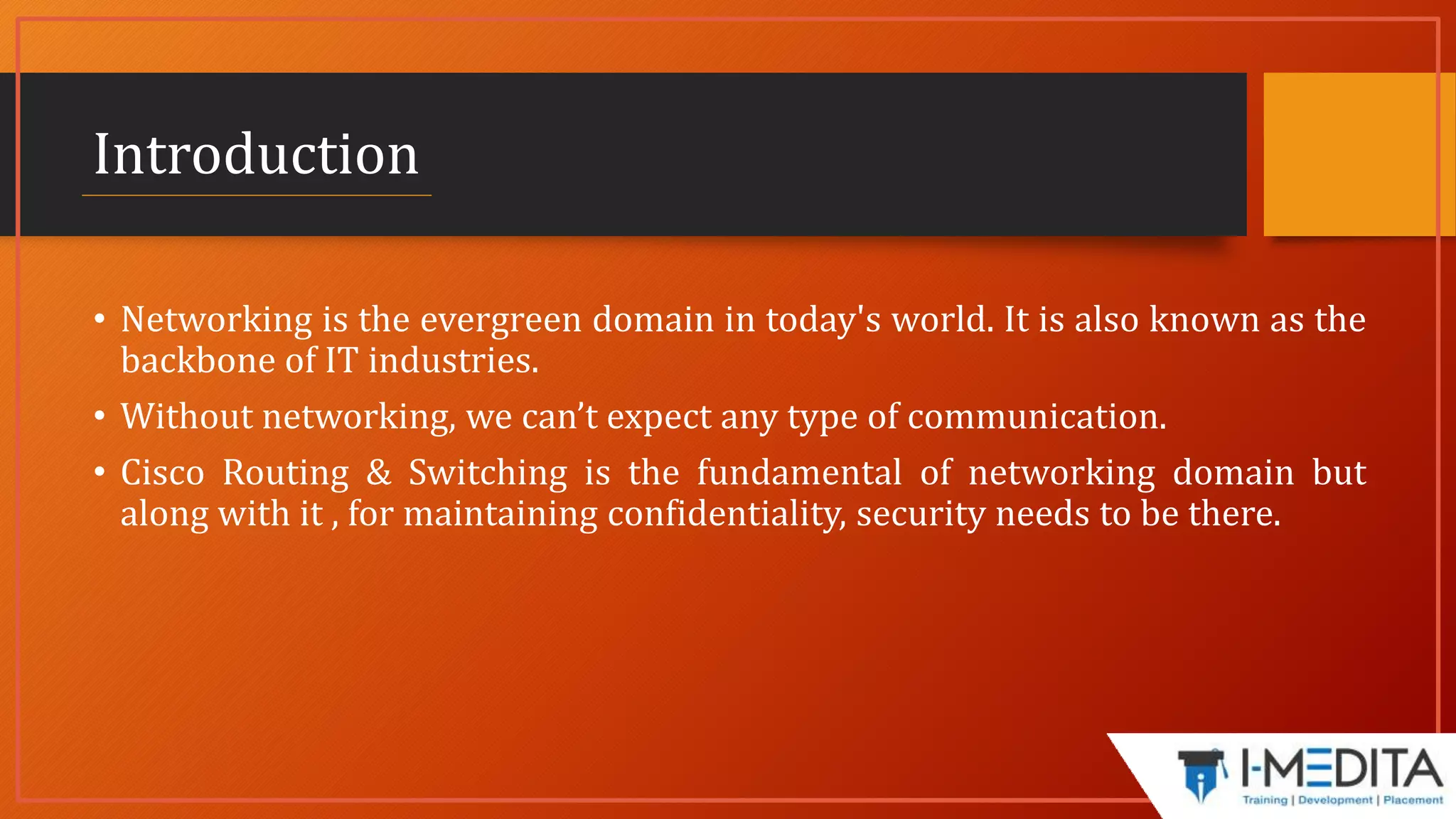Introduction
• Networking is the evergreen domain in today's world. It is also known as the
backbone of IT industries.
• Without networking, we can’t expect any type of communication.
• Cisco Routing & Switching is the fundamental of networking domain but
along with it , for maintaining confidentiality, security needs to be there.
 