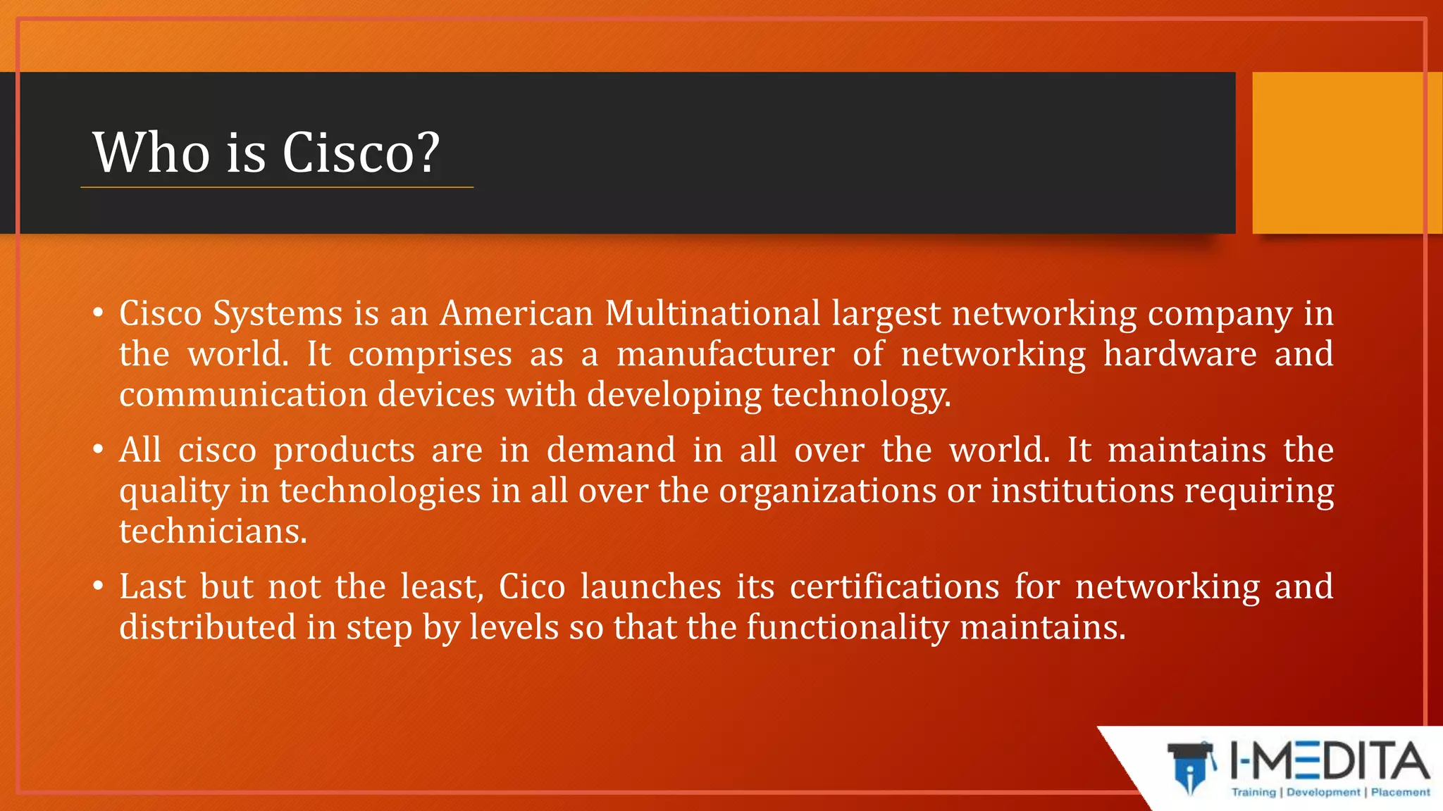 Who is Cisco?
• Cisco Systems is an American Multinational largest networking company in
the world. It comprises as a manufacturer of networking hardware and
communication devices with developing technology.
• All cisco products are in demand in all over the world. It maintains the
quality in technologies in all over the organizations or institutions requiring
technicians.
• Last but not the least, Cico launches its certifications for networking and
distributed in step by levels so that the functionality maintains.
 