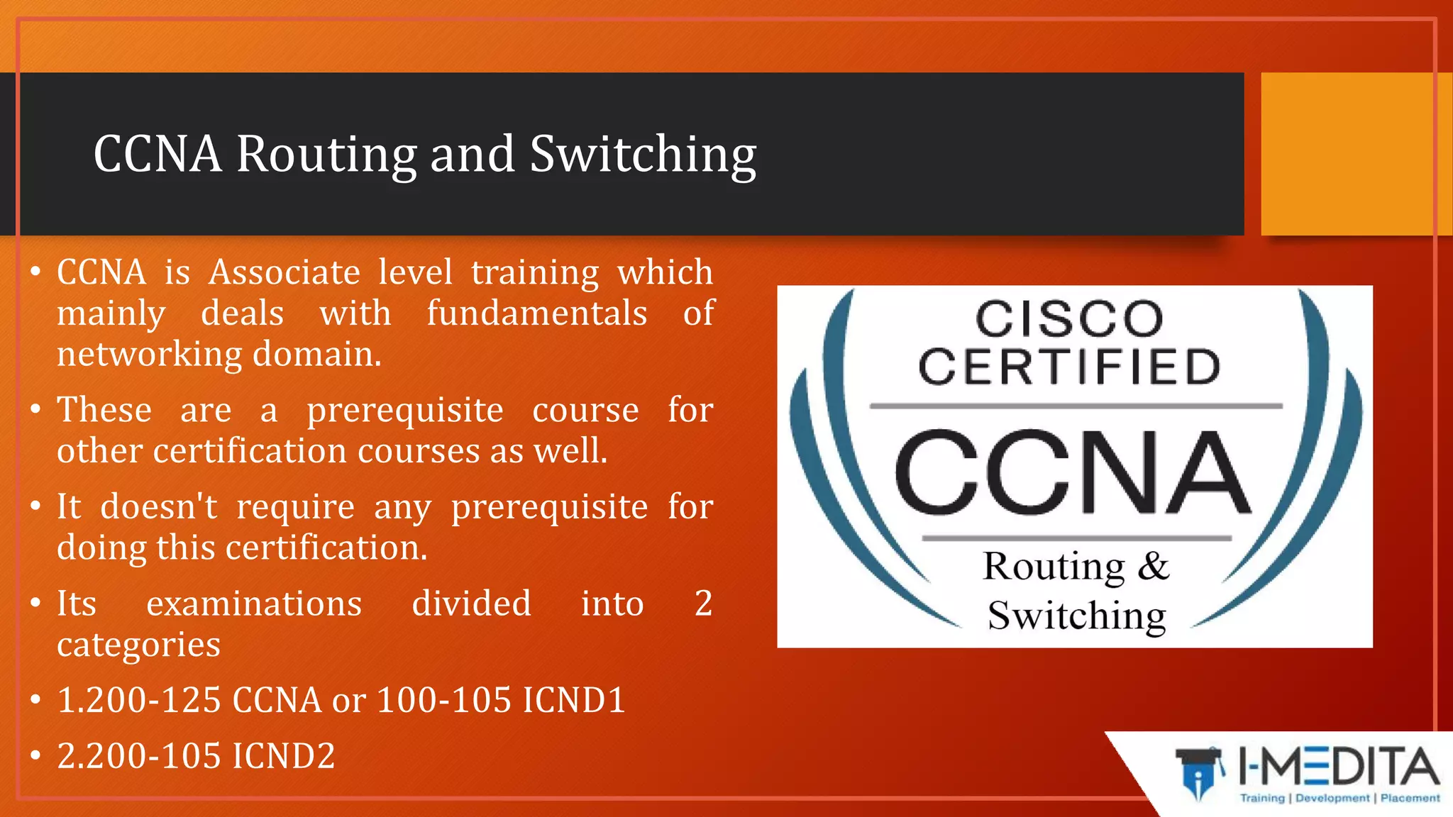 CCNA Routing and Switching
• CCNA is Associate level training which
mainly deals with fundamentals of
networking domain.
• These are a prerequisite course for
other certification courses as well.
• It doesn't require any prerequisite for
doing this certification.
• Its examinations divided into 2
categories
• 1.200-125 CCNA or 100-105 ICND1
• 2.200-105 ICND2
 