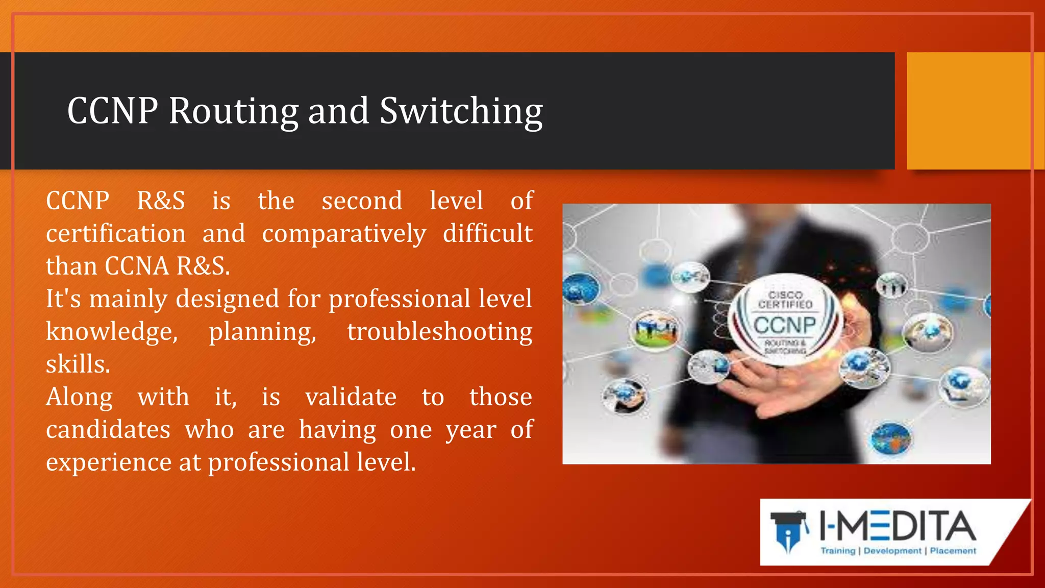 CCNP Routing and Switching
CCNP R&S is the second level of
certification and comparatively difficult
than CCNA R&S.
It's mainly designed for professional level
knowledge, planning, troubleshooting
skills.
Along with it, is validate to those
candidates who are having one year of
experience at professional level.
 