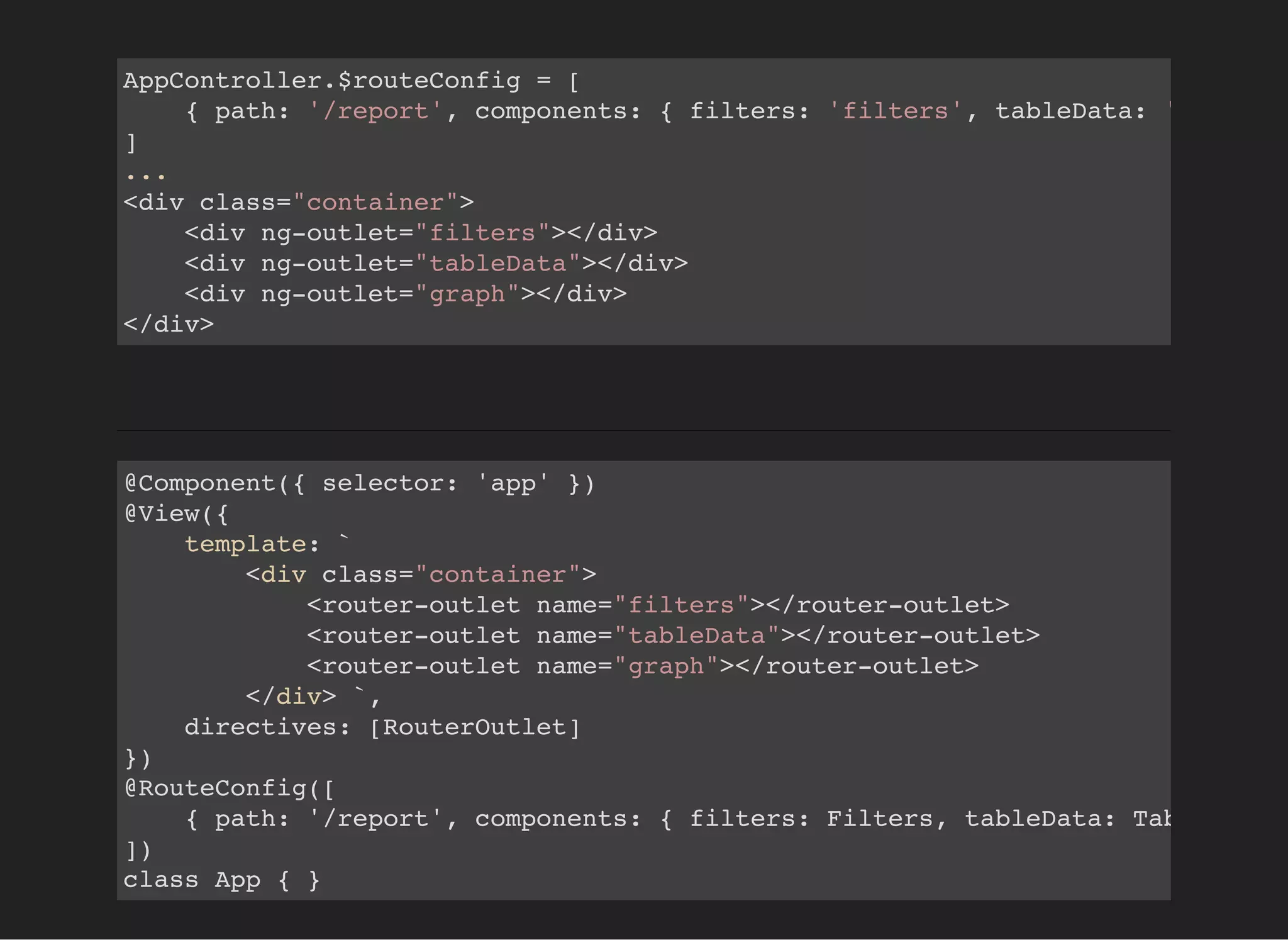 AppController.$routeConfig = [
{ path: '/report', components: { filters: 'filters', tableData: 'tableDat
]
...
<div class="container">
<div ng-outlet="filters"></div>
<div ng-outlet="tableData"></div>
<div ng-outlet="graph"></div>
</div>
@Component({ selector: 'app' })
@View({
template: `
<div class="container">
<router-outlet name="filters"></router-outlet>
<router-outlet name="tableData"></router-outlet>
<router-outlet name="graph"></router-outlet>
</div> `,
directives: [RouterOutlet]
})
@RouteConfig([
{ path: '/report', components: { filters: Filters, tableData: TableData
])
class App { }
 