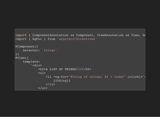 import { ComponentAnnotation as Component, ViewAnnotation as View, bootstrap
import { NgFor } from 'angular2/directives'
@Component({
selector: 'things'
})
@View({
template:
`<div>
<h5>A LIST OF THINGS!!!</h5>
<ul>
<li *ng-for="#thing of things; #i = index" (click)="onClickIt
{{thing}}
</li>
</ul>
</div>`,
 