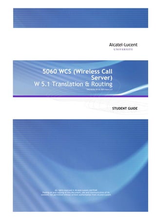 5060 WCS (Wireless Call
Server)
W 5.1 Translation & Routing
TMO18326 D0 SG DEN Issue 2.0

STUDENT GUIDE

All Rights Reserved © Alcatel-Lucent @@YEAR

All rights reserved © Alcatel-Lucent @@YEAR
Passing on and copying of this document, use and communication of its
contents not permitted without written authorization from Alcatel-Lucent

All Rights Reserved © Alcatel-Lucent @@YEAR
W 5.1 Translation & Routing - Page 1

 