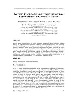 International Journal on Soft Computing, Artificial Intelligence and Applications (IJSCAI), Vol.2, No.4, August 2013
DOI :10.5121/ijscai.2013.2403 21
ROUTING WIRELESS SENSOR NETWORKS BASED ON
SOFT COMPUTING PARADIGMS: SURVEY
Marwa Sharawi1
, Imane Aly Saroit2
, Hesham El-Mahdy3
, Eid Emary4
1
Faculty of Computer Studies, Arab Open University, Egypt
m.sharawi@aou.edu.eg
2
Faculty of Computers and Information, Cairo University, Egypt
i.saroit@fci-cu.edu.eg
3
Faculty of Computers and Information, Cairo University, Egypt
ehesham@fci-cu.edu.eg
4
Faculty of Computers and Information, Cairo University, Egypt
e.emary@fci-cu.edu.eg
ABSTRACT
Wireless Sensor Networks (WSNs) are defined as dynamic, self-deployed, highly constrained structured
network. It`s high computational environment with limited and controlled transmission range, processing,
as well as limited energy sources. The sever power constraints strongly affect the existence of active nodes
and hence the network lifetime. In order to prolong the network life time we have to overcome the scarcity
in energy resources and preserve the processing of the sensor nodes as long as possible. Power
management approaches efficiently reduce the sensor nodes energy consumption individually in each
sensor node and the adaptive efficient routing technique has greatly appeals a great attention in research.
The potential paradigms of soft-computing (SC) highly addressed their adaptability and compatibility to
overwhelm the complex challenges in WSNs. This paper is introducing and surveying some of the Soft
Computing proposed routing models for WSNs that optimally prolongs its life time.
KEYWORDS
Wireless Sensor Network, Routing, Soft Computing
1. INTRODUCTION
WSN is a system of distributed autonomous devices called sensors or nodes that are cooperatively
sensing, computing and wirelessly communicating with each other. Nodes in WSN are severely
constrained in their power, memory and computations. The battery powered nature of sensors
vulnerable the sensor life time and hence the WSN life time. Size of the network can be flexibly
change by adding or removing nodes and this will unpredictably change the topological
construction of the network. The main challenges in WSN are battery capacity, bandwidth and
computing power. In order to extend network life time we need to preserve the amount of power
and to conserve the network energy [1]. Hence, routing and clustering algorithms applied to
provide long-range and large-scale WSNs communications. Routing in WSN is differ
conventional routing in fixed networks. Selecting the shortest path between source and sink is not
always mean optimal routing in WSNs. The scarce power in sensors challenges the routing
protocol in WSNs. Therefore a power awareness based routing algorithms should be introduced
to preserve WSN power and hence extend the network life time. Because of WSNs constrains and
limitations, design of routing protocols for WSNs is challenging.
 