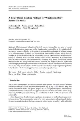 Wireless Pers Commun (2015) 80:1063–1078
DOI 10.1007/s11277-014-2071-x
A Relay Based Routing Protocol for Wireless In-Body
Sensor Networks
Nadeem Javaid · Ashfaq Ahmad · Yahya Khan ·
Zahoor Ali Khan · Turki Ali Alghamdi
Published online: 13 September 2014
© Springer Science+Business Media New York 2014
Abstract Efﬁcient energy utilization of in-body sensors is one of the hot areas of current
research. In this paper, we present a relay based routing protocol for in vivo wireless body
area sensor networks. Firstly, we decrease the communication distance of in-body sensors
to its minimum value. Secondly, we do not allow multi-hopping of data among in-body
sensors. So, in our proposed protocol, relays along with one coordinator are deployed on the
clothes of a patient. As placed on the patients clothes, relays could easily be recharged and
replaced. In-body sensors send the sensed data to nearby relay, which forwards the data to
the coordinator and ﬁnally to the end station. Moreover, the proposed protocol is provided
with linear programming based mathematical models for network lifetime maximization and
end-to-end-delay minimization. Simulation results show that our proposed protocol performs
better than the selected routing protocols in terms of energy efﬁciency.
Keywords Body sensor networks · Relay · Routing protocol · Health-care ·
End-to-end-delay · Linear programming
1 Introduction
Due to rapid advancements in wireless communication systems, the applications of wireless
sensor networks (WSNs) are becoming more popular day by day [1–3]. Wireless body area
sensor networks (WBSNs) are special purpose WSNs, designed to operate autonomously
connected diverse medical sensors and appliances located inside or outside the human body.
Moreover, WBSNs provide ﬂexibility and cost beneﬁts to both health-care providers and
patients [4].
Since the previous decade, there is signiﬁcant development in modern health-care moni-
toring systems. The communication range of in-body sensors increased signiﬁcantly during
the current decade, thanks to the improvement in micro-system technology achieved in this
N. Javaid (B) · A. Ahmad · Y. Khan · Z. A. Khan · T. A. Alghamdi
COMSATS Institute of Information Technology, Islamabad, Pakistan
e-mail: nadeemjavaid@comsats.edu.pk
123
 