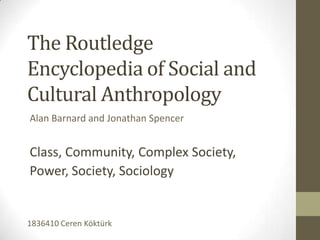 The Routledge
Encyclopedia of Social and
Cultural Anthropology
Alan Barnard and Jonathan Spencer


Class, Community, Complex Society,
Power, Society, Sociology


1836410 Ceren Köktürk
 