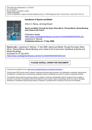 This article was downloaded by: 10.3.98.93
On: 01 Oct 2018
Access details: subscription number
Publisher:Routledge
Informa Ltd Registered in England and Wales Registered Number: 1072954 Registered office: 5 Howick Place, London SW1P 1WG, UK
Handbook of Sports and Media
Arthur A. Raney, Jennings Bryant
Sports and Media Through the Super Glass Mirror: Placing Blame, Breast-Beating,
and a Gaze to the Future
Publication details
https://www.routledgehandbooks.com/doi/10.4324/9780203873670.ch3
Lawrence A. Wenner
Published online on: 17 Apr 2006
How to cite :- Lawrence A. Wenner. 17 Apr 2006 ,Sports and Media Through the Super Glass
Mirror: Placing Blame, Breast-Beating, and a Gaze to the Future from: Handbook of Sports and
Media Routledge.
Accessed on: 01 Oct 2018
https://www.routledgehandbooks.com/doi/10.4324/9780203873670.ch3
PLEASE SCROLL DOWN FOR DOCUMENT
Full terms and conditions of use: https://www.routledgehandbooks.com/legal-notices/terms.
This Document PDF may be used for research, teaching and private study purposes. Any substantial or systematic reproductions,
re-distribution, re-selling, loan or sub-licensing, systematic supply or distribution in any form to anyone is expressly forbidden.
The publisher does not give any warranty express or implied or make any representation that the contents will be complete or
accurate or up to date. The publisher shall not be liable for an loss, actions, claims, proceedings, demand or costs or damages
whatsoever or howsoever caused arising directly or indirectly in connection with or arising out of the use of this material.
 