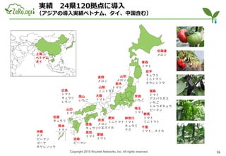 Copyright 2018 Routrek Networks, Inc. All rights reserved.
実績 24県120拠点に導入
（アジアの導入実績ベトナム、タイ、中国含む）
北海道
メロン
青森
トマト
岩手
キュウリ
ミニトマト
ホウレンソウ
山形
メロン
福島
トマト
アスパラガス
いちご
トルコギキョウ
ピーマン
茨城
いちご
栃木
トマト
群馬
トマト
ミニトマト
埼玉
トマト
神奈川
トマト
キュウリ
ナス
愛知
ミニトマト
奈良
メロン
小玉スイカ
岡山
いちご
山口
トマト
高知
トマト
徳島
キュウリ
宮崎
ピーマン
佐賀
キュウリ
熊本
トマト
ナス
沖縄
ナス
ピーマン
ゴーヤ
ホウレンソウ
上海
ベトナム
タイ
広島
トマト
キュウリ
レモン
愛媛
トマト
大阪
トマト
山梨
ミニトマト
千葉
トマト、スイカ
長野
メロン
16
 