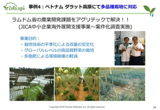 Copyright 2018 Routrek Networks, Inc. All rights reserved.
事例4：ベトナム ダラット高原にて多品種栽培に対応
ラムドム省の農業開発課題をアグリテックで解決！！
(JICA中小企業海外展開支援事業～案件化調査実施)
事業目的：
・栽培技術の平準化による収量の安定化
・グローバルレベルの高品質野菜の栽培
・多施肥による環境破壊の軽減
20
 