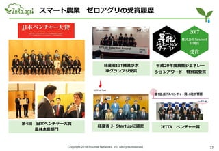 Copyright 2018 Routrek Networks, Inc. All rights reserved.
スマート農業 ゼロアグリの受賞履歴
経産省IoT推進ラボ
準グランプリ受賞
JEITA ベンチャー賞経産省 J- StartUpに認定
22
平成29年度異能ジェネレー
ションアワード 特別賞受賞
第4回 日本ベンチャー大賞
農林水産部門
 