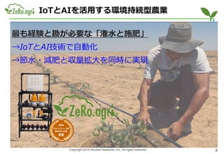 Copyright 2018 Routrek Networks, Inc. All rights reserved.
IoTとAIを活用する環境持続型農業
8
最も経験と勘が必要な「潅水と施肥」
→IoTとAI技術で自動化
→節水・減肥と収量拡大を同時に実現
 