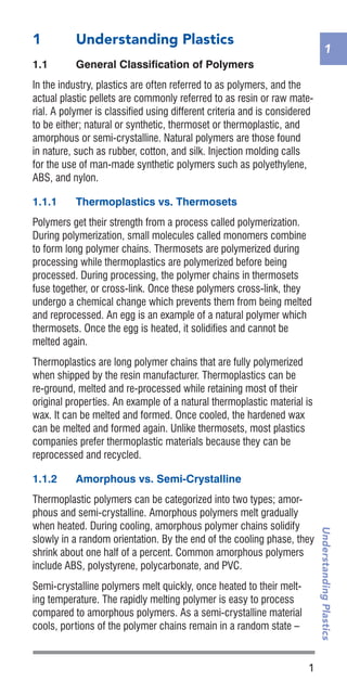 1
1
UnderstandingPlastics
1	 Understanding Plastics
1.1	 General Classification of Polymers
In the industry, plastics are often referred to as polymers, and the
actual plastic pellets are commonly referred to as resin or raw mate-
rial. A polymer is classified using different criteria and is considered
to be either; natural or synthetic, thermoset or thermoplastic, and
amorphous or semi-crystalline. Natural polymers are those found
in nature, such as rubber, cotton, and silk. Injection molding calls
for the use of man-made synthetic polymers such as polyethylene,
ABS, and nylon.
1.1.1	 Thermoplastics vs. Thermosets
Polymers get their strength from a process called polymerization.
During polymerization, small molecules called monomers combine
to form long polymer chains. Thermosets are polymerized during
processing while thermoplastics are polymerized before being
processed. During processing, the polymer chains in thermosets
fuse together, or cross-link. Once these polymers cross-link, they
undergo a chemical change which prevents them from being melted
and reprocessed. An egg is an example of a natural polymer which
thermosets. Once the egg is heated, it solidifies and cannot be
melted again.
Thermoplastics are long polymer chains that are fully polymerized
when shipped by the resin manufacturer. Thermoplastics can be
re-ground, melted and re-processed while retaining most of their
original properties. An example of a natural thermoplastic material is
wax. It can be melted and formed. Once cooled, the hardened wax
can be melted and formed again. Unlike thermosets, most plastics
companies prefer thermoplastic materials because they can be
reprocessed and recycled.
1.1.2	 Amorphous vs. Semi-Crystalline
Thermoplastic polymers can be categorized into two types; amor-
phous and semi-crystalline. Amorphous polymers melt gradually
when heated. During cooling, amorphous polymer chains solidify
slowly in a random orientation. By the end of the cooling phase, they
shrink about one half of a percent. Common amorphous polymers
include ABS, polystyrene, polycarbonate, and PVC.
Semi-crystalline polymers melt quickly, once heated to their melt-
ing temperature. The rapidly melting polymer is easy to process
compared to amorphous polymers. As a semi-crystalline material
cools, portions of the polymer chains remain in a random state –
 