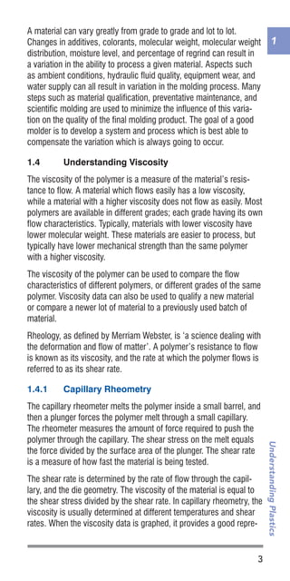 1
3
UnderstandingPlastics
A material can vary greatly from grade to grade and lot to lot.
Changes in additives, colorants, molecular weight, molecular weight
distribution, moisture level, and percentage of regrind can result in
a variation in the ability to process a given material. Aspects such
as ambient conditions, hydraulic fluid quality, equipment wear, and
water supply can all result in variation in the molding process. Many
steps such as material qualification, preventative maintenance, and
scientific molding are used to minimize the influence of this varia-
tion on the quality of the final molding product. The goal of a good
molder is to develop a system and process which is best able to
compensate the variation which is always going to occur.
1.4	 Understanding Viscosity
The viscosity of the polymer is a measure of the material’s resis-
tance to flow. A material which flows easily has a low viscosity,
while a material with a higher viscosity does not flow as easily. Most
polymers are available in different grades; each grade having its own
flow characteristics. Typically, materials with lower viscosity have
lower molecular weight. These materials are easier to process, but
typically have lower mechanical strength than the same polymer
with a higher viscosity.
The viscosity of the polymer can be used to compare the flow
characteristics of different polymers, or different grades of the same
polymer. Viscosity data can also be used to qualify a new material
or compare a newer lot of material to a previously used batch of
material.
Rheology, as defined by Merriam Webster, is ‘a science dealing with
the deformation and flow of matter’. A polymer’s resistance to flow
is known as its viscosity, and the rate at which the polymer flows is
referred to as its shear rate.
1.4.1	 Capillary Rheometry
The capillary rheometer melts the polymer inside a small barrel, and
then a plunger forces the polymer melt through a small capillary.
The rheometer measures the amount of force required to push the
polymer through the capillary. The shear stress on the melt equals
the force divided by the surface area of the plunger. The shear rate
is a measure of how fast the material is being tested.
The shear rate is determined by the rate of flow through the capil-
lary, and the die geometry. The viscosity of the material is equal to
the shear stress divided by the shear rate. In capillary rheometry, the
viscosity is usually determined at different temperatures and shear
rates. When the viscosity data is graphed, it provides a good repre-
 