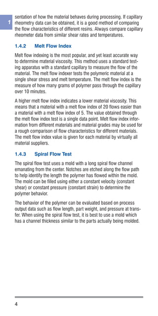 4
1
sentation of how the material behaves during processing. If capillary
rheometry data can be obtained, it is a good method of comparing
the flow characteristics of different resins. Always compare capillary
rheometer data from similar shear rates and temperatures.
1.4.2	 Melt Flow Index
Melt flow indexing is the most popular, and yet least accurate way
to determine material viscosity. This method uses a standard test-
ing apparatus with a standard capillary to measure the flow of the
material. The melt flow indexer tests the polymeric material at a
single shear stress and melt temperature. The melt flow index is the
measure of how many grams of polymer pass through the capillary
over 10 minutes.
A higher melt flow index indicates a lower material viscosity. This
means that a material with a melt flow index of 20 flows easier than
a material with a melt flow index of 5. The value obtained through
the melt flow index test is a single data point. Melt flow index infor-
mation from different materials and material grades may be used for
a rough comparison of flow characteristics for different materials.
The melt flow index value is given for each material by virtually all
material suppliers.
1.4.3	 Spiral Flow Test
The spiral flow test uses a mold with a long spiral flow channel
emanating from the center. Notches are etched along the flow path
to help identify the length the polymer has flowed within the mold.
The mold can be filled using either a constant velocity (constant
shear) or constant pressure (constant strain) to determine the
polymer behavior.
The behavior of the polymer can be evaluated based on process
output data such as flow length, part weight, and pressure at trans-
fer. When using the spiral flow test, it is best to use a mold which
has a channel thickness similar to the parts actually being molded.
 