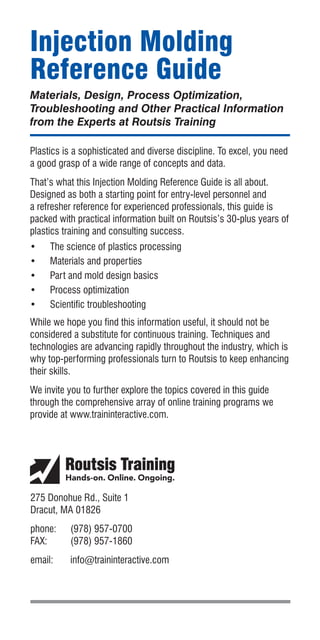 Injection Molding
Reference Guide
Materials, Design, Process Optimization,
Troubleshooting and Other Practical Information
from the Experts at Routsis Training
Plastics is a sophisticated and diverse discipline. To excel, you need
a good grasp of a wide range of concepts and data.
That’s what this Injection Molding Reference Guide is all about.
Designed as both a starting point for entry-level personnel and
a refresher reference for experienced professionals, this guide is
packed with practical information built on Routsis’s 30-plus years of
plastics training and consulting success.
•	 The science of plastics processing
•	 Materials and properties
•	 Part and mold design basics
•	 Process optimization
•	 Scientific troubleshooting
While we hope you find this information useful, it should not be
considered a substitute for continuous training. Techniques and
technologies are advancing rapidly throughout the industry, which is
why top-performing professionals turn to Routsis to keep enhancing
their skills.
We invite you to further explore the topics covered in this guide
through the comprehensive array of online training programs we
provide at www.traininteractive.com.
275 Donohue Rd., Suite 1
Dracut, MA 01826
phone:	 (978) 957-0700
FAX:	 (978) 957-1860
email:	info@traininteractive.com
 