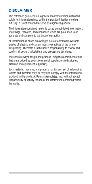 DISCLAIMER
This reference guide contains general recommendations intended
solely for informational use within the plastics injection molding
industry. It is not intended to serve as engineering advice.
The information contained herein is based on published information,
knowledge, research, and experience which are presumed to be
accurate and complete to the best of our ability.
All information is based on averaged data of commonly available
grades of plastics and current industry practices at the time of
this printing. Therefore it is the user’s responsibility to review and
confirm all design, calculations and processing decisions.
You should always design and process using the recommendations
that are provided by your raw material supplier, resin distributer,
machine and equipment supplier(s).
Each material, machine, and process has its own set of influencing
factors and therefore may, or may not; comply with the information
provided in this guide. A. Routsis Associates, Inc., will not accept
responsibility or liability for use of the information contained within
this guide.
 