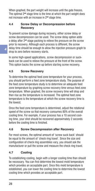 28
4
When graphed, the part weight will increase until the gate freezes.
The optimal 2nd
stage time is the time at which the part weight does
not increase with an increase in 2nd
stage time.
4.4	 Screw Delay or Decompression before
Recovery
To prevent screw damage during recovery, either screw delay or
screw decompression can be used. The screw delay option adds
a delay after 2nd
stage packing to relieve the pressure on the screw
prior to recovery. Although each process is different, the screw
delay time should be enough to allow the injection pressure graph to
drop to zero before recovery starts.
In some high-speed applications, screw decompression or suck-
back can be used to relieve the pressure at the front of the screw.
This option backs the screw up before starting screw recovery.
4.5	 Screw Recovery
To determine the optimal feed zone temperature for your process,
you should perform a feed zone temperature study. The purpose of
the feed zone temperature study is to determine an adequate feed
zone temperature by graphing screw recovery time versus feed zone
temperature. When graphed, the screw recovery time will drop and
then rise as the temperature is increased. The optimal feed zone
temperature is the temperature at which the screw recovery time is
the lowest.
Once the feed zone temperature is determined, adjust the rotational
speed of the screw so that recovery consumes 80% of the overall
cooling time. For example, if your process has a 10 second cool-
ing time, your shot should be recovered approximately 2 seconds
before the cooling time is finished.
4.6	 Screw Decompression after Recovery
For most screws, the optimal amount of ‘screw suck back’ should
be equal to the amount of ‘check ring travel’. Since the size and
configuration of check ring assemblies vary, you should ask the
manufacturer or pull the screw and measure the check ring travel.
4.7	 Cooling
To establishing cooling, begin with a longer cooling time than should
be necessary. You can first determine the lowest mold temperature
which provides an acceptable part. Once this mold temperature is
established, you can lower the cooling time to determine the lowest
cooling time which provides an acceptable part.
 
