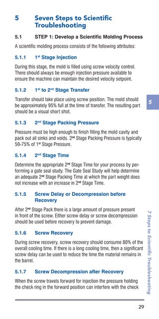29
7StepstoScientificTroubleshooting
5
5	 Seven Steps to Scientific
Troubleshooting
5.1	 STEP 1: Develop a Scientific Molding Process
A scientific molding process consists of the following attributes:
5.1.1	 1st
Stage Injection
During this stage, the mold is filled using screw velocity control.
There should always be enough injection pressure available to
ensure the machine can maintain the desired velocity setpoint.
5.1.2	 1st
to 2nd
Stage Transfer
Transfer should take place using screw position. The mold should
be approximately 95% full at the time of transfer. The resulting part
should be a visual short shot.
5.1.3	 2nd
Stage Packing Pressure
Pressure must be high enough to finish filling the mold cavity and
pack out all sinks and voids. 2nd
Stage Packing Pressure is typically
50-75% of 1st
Stage Pressure.
5.1.4	 2nd
Stage Time
Determine the appropriate 2nd
Stage Time for your process by per-
forming a gate seal study. The Gate Seal Study will help determine
an adequate 2nd
Stage Packing Time at which the part weight does
not increase with an increase in 2nd
Stage Time.
5.1.5	 Screw Delay or Decompression before
Recovery
After 2nd
Stage Pack there is a large amount of pressure present
in front of the screw. Either screw delay or screw decompression
should be used before recovery to prevent damage.
5.1.6	 Screw Recovery
During screw recovery, screw recovery should consume 80% of the
overall cooling time. If there is a long cooling time, then a significant
screw delay can be used to reduce the time the material remains in
the barrel.
5.1.7	 Screw Decompression after Recovery
When the screw travels forward for injection the pressure holding
the check ring in the forward position can interfere with the check
 