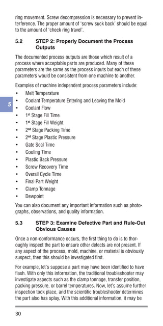 30
5
ring movement. Screw decompression is necessary to prevent in-
terference. The proper amount of ‘screw suck back’ should be equal
to the amount of ‘check ring travel’.
5.2	 STEP 2: Properly Document the Process
Outputs
The documented process outputs are those which result of a
process where acceptable parts are produced. Many of these
parameters are the same as the process inputs but each of these
parameters would be consistent from one machine to another.
Examples of machine independent process parameters include:
•	 Melt Temperature
•	 Coolant Temperature Entering and Leaving the Mold
•	 Coolant Flow
•	 1st
Stage Fill Time
•	 1st
Stage Fill Weight
•	 2nd
Stage Packing Time
•	 2nd
Stage Plastic Pressure
•	 Gate Seal Time
•	 Cooling Time
•	 Plastic Back Pressure
•	 Screw Recovery Time
•	 Overall Cycle Time
•	 Final Part Weight
•	 Clamp Tonnage
•	 Dewpoint
You can also document any important information such as photo-
graphs, observations, and quality information.
5.3	 STEP 3: Examine Defective Part and Rule-Out
Obvious Causes
Once a non-conformance occurs, the first thing to do is to thor-
oughly inspect the part to ensure other defects are not present. If
any aspect of the process, mold, machine, or material is obviously
suspect, then this should be investigated first.
For example, let’s suppose a part may have been identified to have
flash. With only this information, the traditional troubleshooter may
investigate aspects such as the clamp tonnage, transfer position,
packing pressure, or barrel temperatures. Now, let’s assume further
inspection took place, and the scientific troubleshooter determines
the part also has splay. With this additional information, it may be
 
