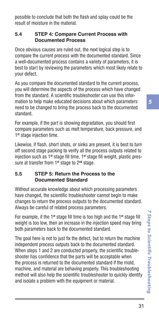 31
7StepstoScientificTroubleshooting
5
possible to conclude that both the flash and splay could be the
result of moisture in the material.
5.4	 STEP 4: Compare Current Process with
Documented Process
Once obvious causes are ruled out, the next logical step is to
compare the current process with the documented standard. Since
a well-documented process contains a variety of parameters, it is
best to start by reviewing the parameters which most likely relate to
your defect.
As you compare the documented standard to the current process,
you will determine the aspects of the process which have changed
from the standard. A scientific troubleshooter can use this infor-
mation to help make educated decisions about which parameters
need to be changed to bring the process back to the documented
standard.
For example, if the part is showing degradation, you should first
compare parameters such as melt temperature, back pressure, and
1st
stage injection time.
Likewise, if flash, short shots, or sinks are present, it is best to turn
off second stage packing to verify all the process outputs related to
injection such as 1st
stage fill time, 1st
stage fill weight, plastic pres-
sure at transfer from 1st
stage to 2nd
stage.
5.5	 STEP 5: Return the Process to the
Documented Standard
Without accurate knowledge about which processing parameters
have changed, the scientific troubleshooter cannot begin to make
changes to return the process outputs to the documented standard.
Always be careful of related process parameters.
For example, if the 1st
stage fill time is too high and the 1st
stage fill
weight is too low, then an increase in the injection speed may bring
both parameters back to the documented standard.
The goal here is not to just fix the defect, but to return the machine
independent process outputs back to the documented standard.
When steps 1 and 2 are conducted properly, the scientific trouble-
shooter has confidence that the parts will be acceptable when
the process is returned to the documented standard if the mold,
machine, and material are behaving properly. This troubleshooting
method will also help the scientific troubleshooter to quickly identify
and isolate a problem with the equipment or material.
 